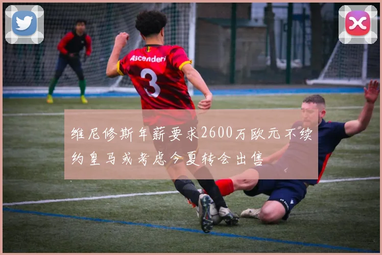 维尼修斯年薪要求2600万欧元不续约皇马或考虑今夏转会出售