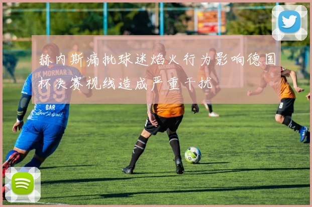赫内斯痛批球迷焰火行为影响德国杯决赛视线造成严重干扰