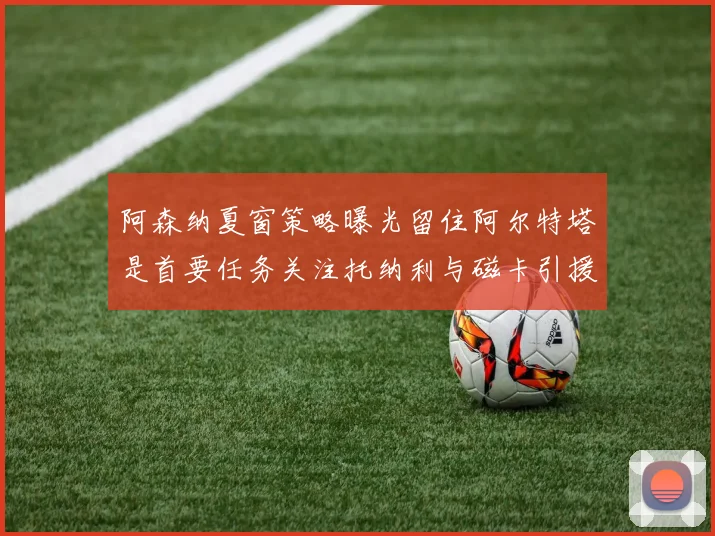阿森纳夏窗策略曝光留住阿尔特塔是首要任务关注托纳利与磁卡引援动态
