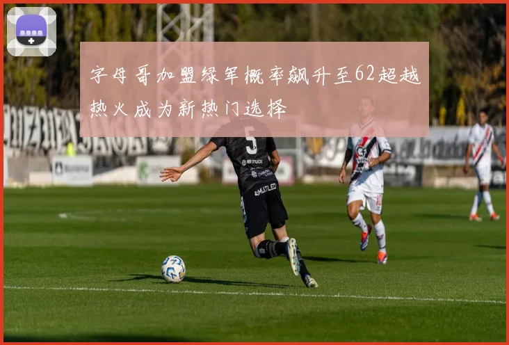 字母哥加盟绿军概率飙升至62超越热火成为新热门选择