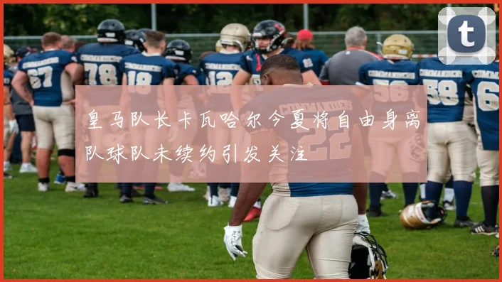 皇马队长卡瓦哈尔今夏将自由身离队球队未续约引发关注