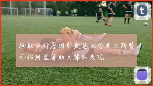 杨毅分析詹姆斯疲惫状态里夫斯替补作用显著助力球队表现