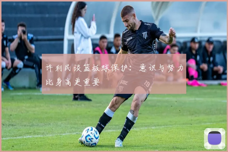 许利民谈篮板球保护：意识与努力比身高更重要