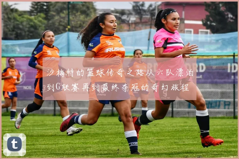 沙梅特的篮球传奇之路从六队漂泊到G联赛再到最终夺冠的奇幻旅程