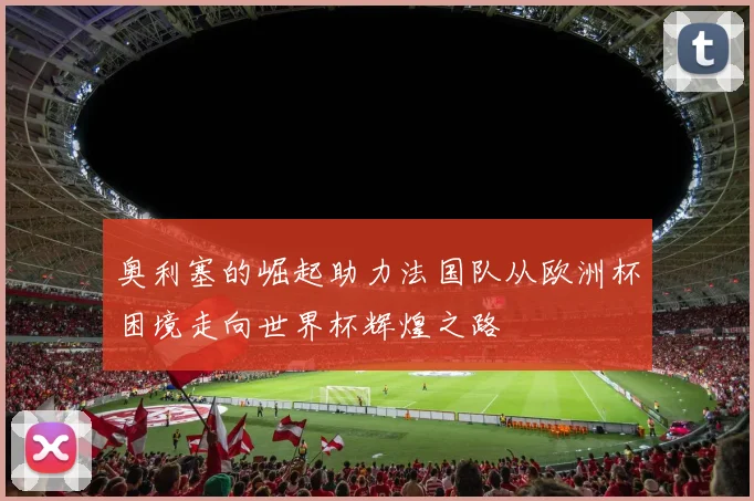 奥利塞的崛起助力法国队从欧洲杯困境走向世界杯辉煌之路
