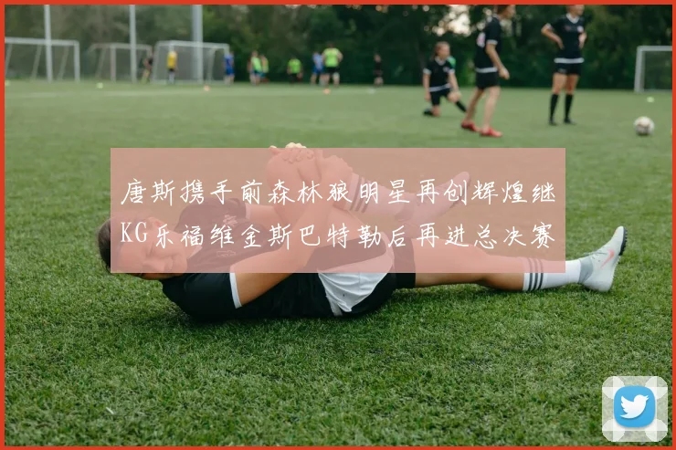 唐斯携手前森林狼明星再创辉煌继KG乐福维金斯巴特勒后再进总决赛