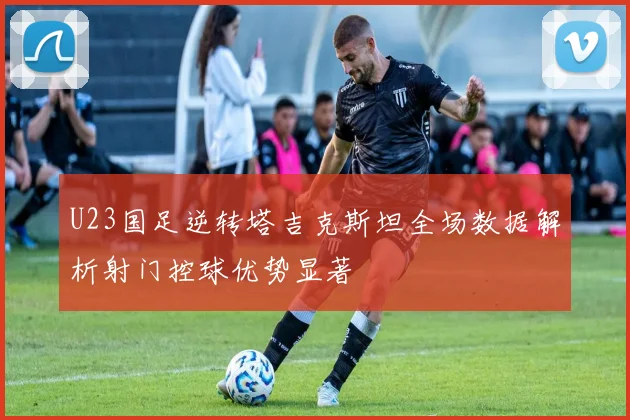 U23国足逆转塔吉克斯坦全场数据解析射门控球优势显著