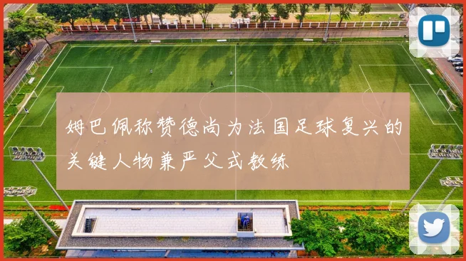 姆巴佩称赞德尚为法国足球复兴的关键人物兼严父式教练