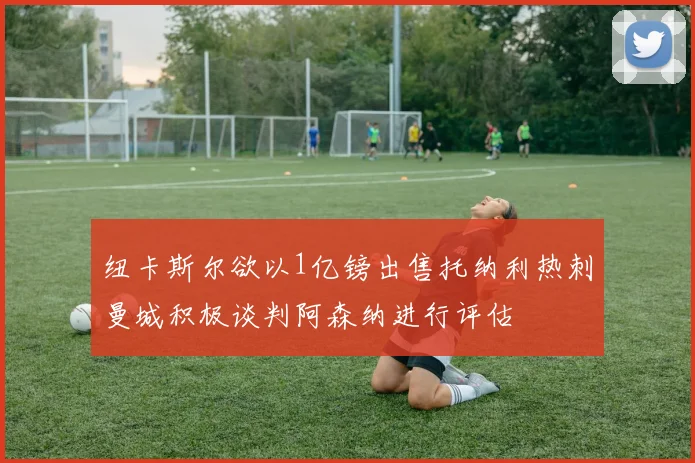 纽卡斯尔欲以1亿镑出售托纳利热刺曼城积极谈判阿森纳进行评估