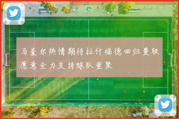马奎尔热情期待拉什福德回归曼联愿意全力支持球队重聚