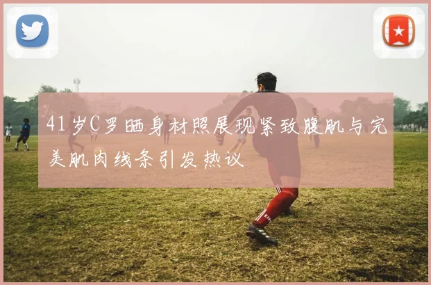 41岁C罗晒身材照展现紧致腹肌与完美肌肉线条引发热议