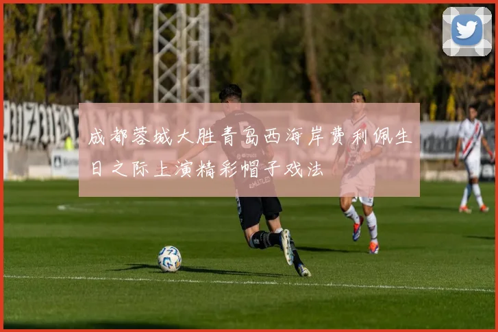 成都蓉城大胜青岛西海岸费利佩生日之际上演精彩帽子戏法