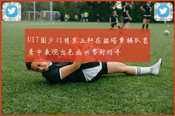U17国少门将朱玉轩在赫塔费梯队首秀中表现出色成功零封对手