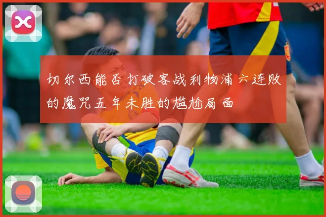 切尔西能否打破客战利物浦六连败的魔咒五年未胜的尴尬局面