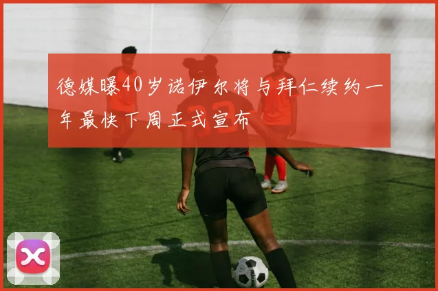 德媒曝40岁诺伊尔将与拜仁续约一年最快下周正式宣布