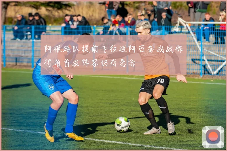 阿根廷队提前飞往迈阿密备战战佛得角首发阵容仍存悬念