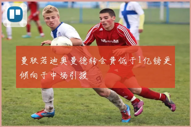 曼联若迪奥曼德转会费低于1亿镑更倾向于中场引援