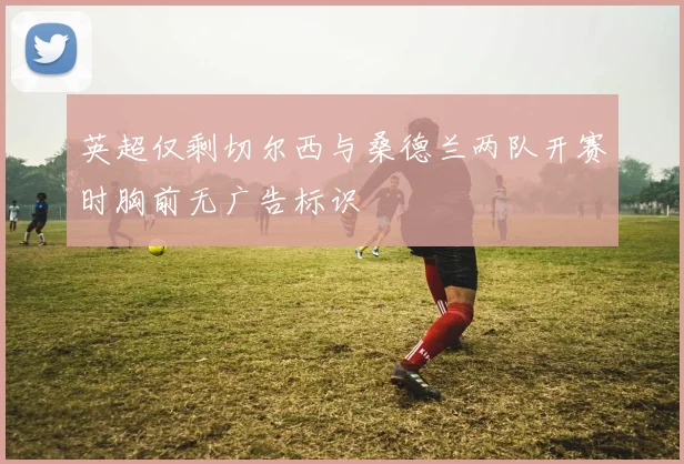 英超仅剩切尔西与桑德兰两队开赛时胸前无广告标识